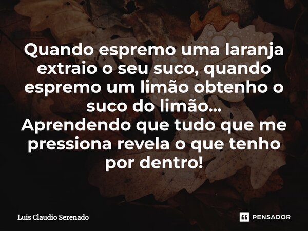 ⁠Quando espremo uma laranja extraio o seu suco, quando espremo um limão obtenho o suco do limão... Aprendendo que tudo que me pressiona revela o que tenho por d... Frase de Luis Claudio Serenado.
