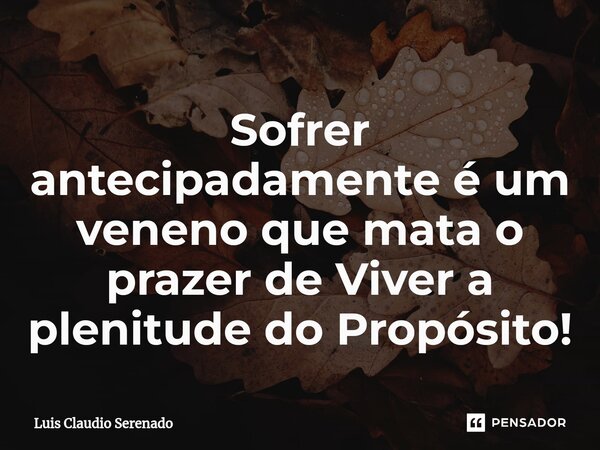 ⁠Sofrer antecipadamente é um veneno que mata o prazer de Viver a plenitude do Propósito!... Frase de Luis Claudio Serenado.