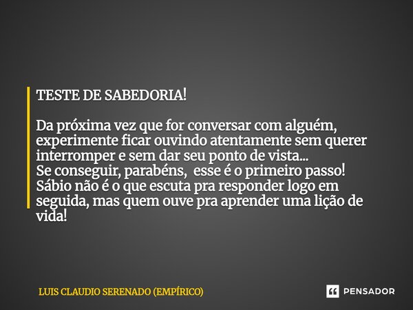 TESTE DE SABEDORIA! Da próxima vez que for conversar com alguém, experimente ficar ouvindo atentamente sem querer interromper e sem dar seu ponto de vista... S... Frase de LUIS CLAUDIO SERENADO (EMPÍRICO).