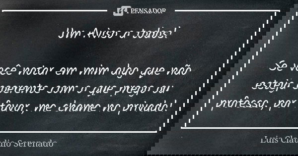 Um Aviso a todos! Se você notar em mim algo que não esteja coerente com o que prego ou professo, por favor, me chame no privado!... Frase de Luis Claudio Serenado.