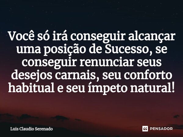 Você só irá conseguir alcançar uma posição de Sucesso, se conseguir renunciar seus desejos carnais, seu conforto habitual e seu ímpeto natural!... Frase de Luis Claudio Serenado.