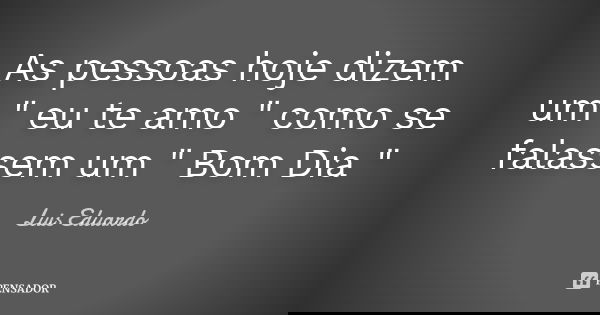 As pessoas hoje dizem um " eu te amo " como se falassem um " Bom Dia "... Frase de Luis Eduardo.