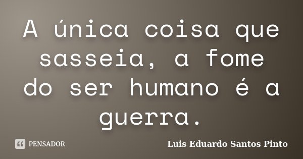 A única coisa que sasseia, a fome do ser humano é a guerra.... Frase de Luis Eduardo Santos Pinto.