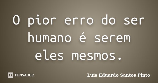 O pior erro do ser humano é serem eles mesmos.... Frase de Luis Eduardo Santos Pinto.