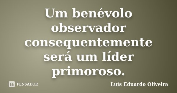 Um benévolo observador consequentemente será um líder primoroso.... Frase de Luís Eduardo Oliveira.