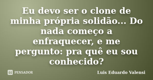 Eu devo ser o clone de minha própria solidão... Do nada começo a enfraquecer, e me pergunto: pra quê eu sou conhecido?... Frase de Luis Eduardo Valensi.