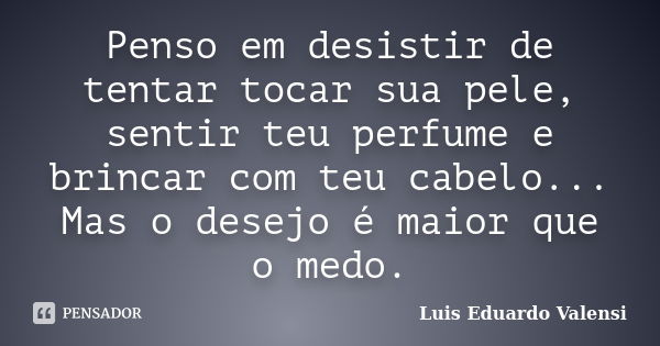 Penso em desistir de tentar tocar sua pele, sentir teu perfume e brincar com teu cabelo... Mas o desejo é maior que o medo.... Frase de Luis Eduardo Valensi.