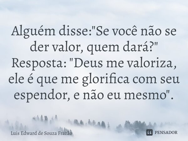 ⁠Alguém disse: "Se você não se der valor, quem dará?" Resposta: "Deus me valoriza, ele é que me glorifica com seu espendor, e não eu mesmo".... Frase de Luis Edward de Souza Frazão.