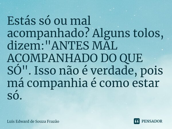 ⁠Estás só ou mal acompanhado? Alguns tolos, dizem: "ANTES MAL ACOMPANHADO DO QUE SÓ". Isso não é verdade, pois má companhia é como estar só.... Frase de Luis Edward de Souza Frazão.