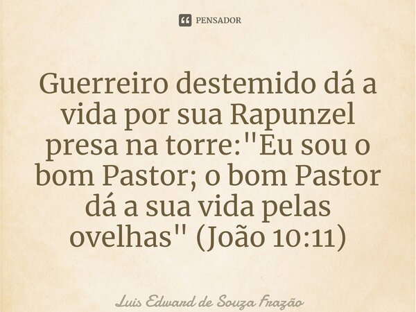 ⁠Guerreiro destemido dá a vida por sua Rapunzel presa na torre: "Eu sou o bom Pastor; o bom Pastor dá a sua vida pelas ovelhas" (João 10:11)... Frase de Luis Edward de Souza Frazão.