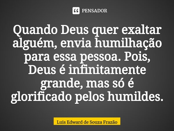 ⁠Quando Deus quer exaltar alguém, envia humilhação para essa pessoa. Pois, Deus é infinitamente grande, mas só é glorificado pelos humildes.... Frase de Luis Edward de Souza Frazão.