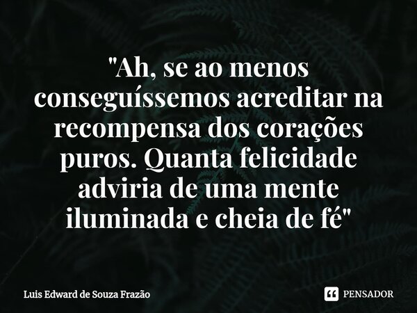 ⁠"Ah, se ao menos conseguíssemos acreditar na recompensa dos corações puros. Quanta felicidade adviria de uma mente iluminada e cheia de fé"... Frase de Luis Edward de Souza Frazão.