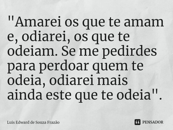 ⁠"Amarei os que te amam e, odiarei, os que te odeiam. Se me pedirdes para perdoar quem te odeia, odiarei mais ainda este que te odeia".... Frase de Luis Edward de Souza Frazão.