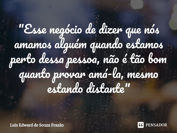 ⁠"Esse negócio de dizer que nós amamos alguém quando estamos perto dessa pessoa, não é tão bom quanto provar amá-la, mesmo estando distante"... Frase de Luis Edward de Souza Frazão.