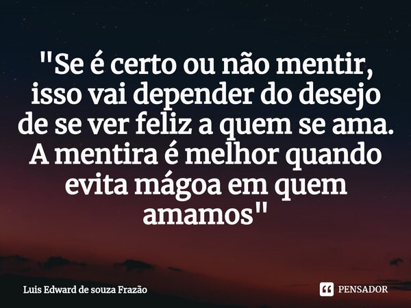 ⁠"Se é certo ou não mentir, isso vai depender do desejo de se ver feliz a quem se ama. A mentira é melhor quando evita mágoa em quem amamos"... Frase de Luis Edward de Souza Frazão.