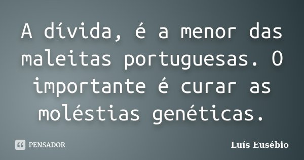 A dívida, é a menor das maleitas portuguesas. O importante é curar as moléstias genéticas.... Frase de Luís Eusébio.