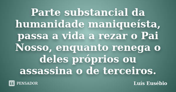 Parte substancial da humanidade maniqueísta, passa a vida a rezar o Pai Nosso, enquanto renega o deles próprios ou assassina o de terceiros.... Frase de Luís Eusébio.