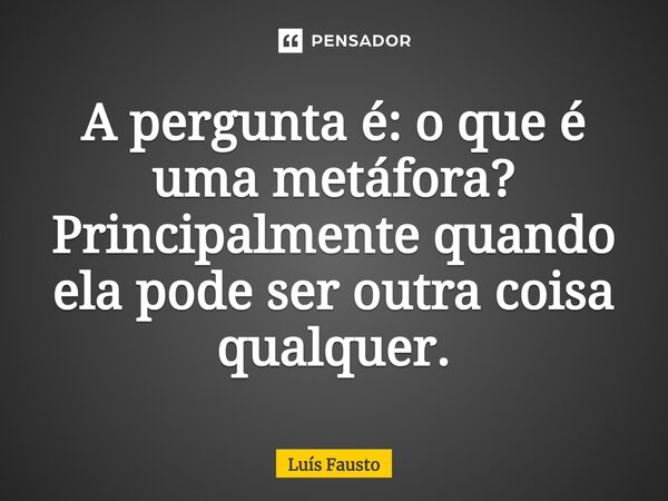 ⁠A pergunta é: o que é uma metáfora? Principalmente quando ela pode ser outra coisa qualquer.... Frase de Luís Fausto.