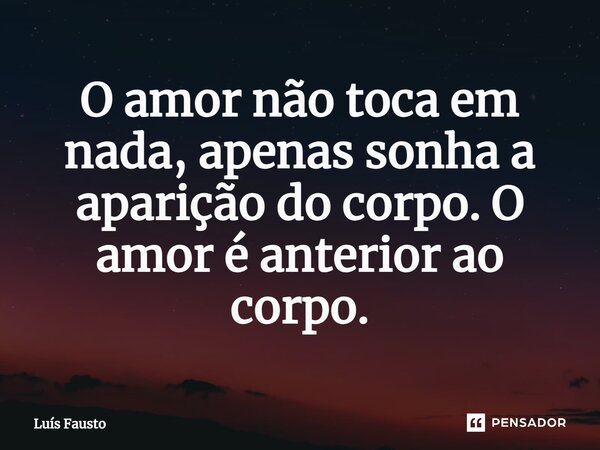 ⁠O amor não toca em nada, apenas sonha a aparição do corpo. O amor é anterior ao corpo.... Frase de Luís Fausto.