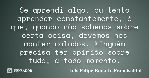 Se aprendi algo, ou tento aprender constantemente, é que, quando não sabemos sobre certa coisa, devemos nos manter calados. Ninguém precisa ter opinião sobre tu... Frase de Luis Felipe Bonatto Francischini.