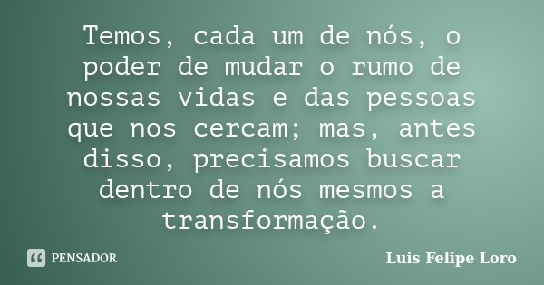 Temos, cada um de nós, o poder de mudar o rumo de nossas vidas e das pessoas que nos cercam; mas, antes disso, precisamos buscar dentro de nós mesmos a transfor... Frase de Luis Felipe Loro.