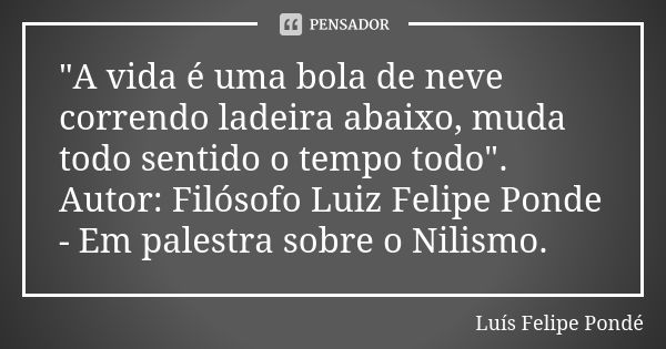 "A vida é uma bola de neve correndo ladeira abaixo, muda todo sentido o tempo todo". Autor: Filósofo Luiz Felipe Ponde - Em palestra sobre o Nilismo.... Frase de Luís Felipe Pondé.