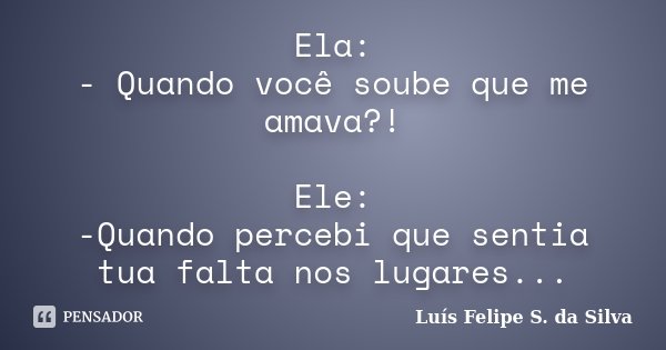 Ela: - Quando você soube que me amava?! Ele: -Quando percebi que sentia tua falta nos lugares...... Frase de Luís Felipe S. da Silva.