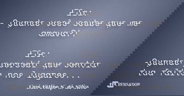 Ela: - Quando você soube que me amava?! Ele: -Quando percebi que sentia tua falta nos lugares...... Frase de Luís Felipe S. da Silva.