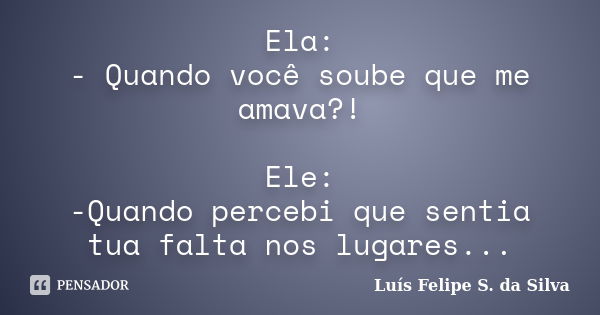 Ela: - Quando você soube que me amava?! Ele: -Quando percebi que sentia tua falta nos lugares...... Frase de Luís Felipe S. da Silva.