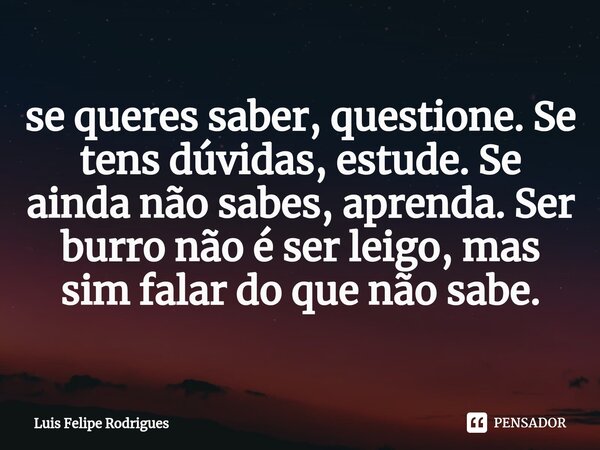 ⁠⁠se queres saber, questione. Se tens dúvidas, estude. Se ainda não sabes, aprenda. Ser burro não é ser leigo, mas sim falar do que não sabe.... Frase de Luis Felipe Rodrigues.