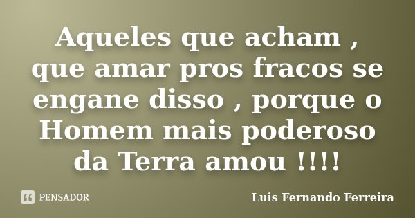 Aqueles que acham , que amar pros fracos se engane disso , porque o Homem mais poderoso da Terra amou !!!!... Frase de Luis Fernando Ferreira.