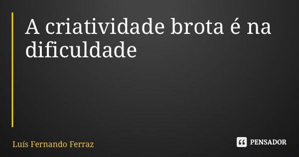 A criatividade brota é na dificuldade... Frase de Luís Fernando Ferraz.