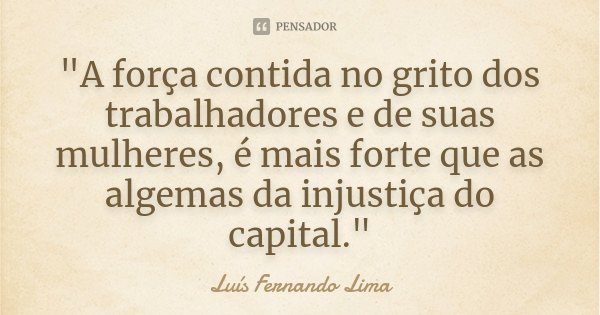 "A força contida no grito dos trabalhadores e de suas mulheres, é mais forte que as algemas da injustiça do capital."... Frase de Luís Fernando Lima.