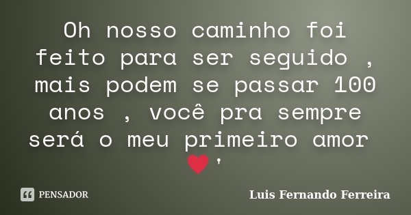 Oh nosso caminho foi feito para ser seguido , mais podem se passar 100 anos , você pra sempre será o meu primeiro amor ♥'... Frase de Luis Fernando Ferreira.