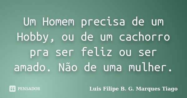 Um Homem precisa de um Hobby, ou de um cachorro pra ser feliz ou ser amado. Não de uma mulher.... Frase de Luís Filipe B. G. Marques Tiago.