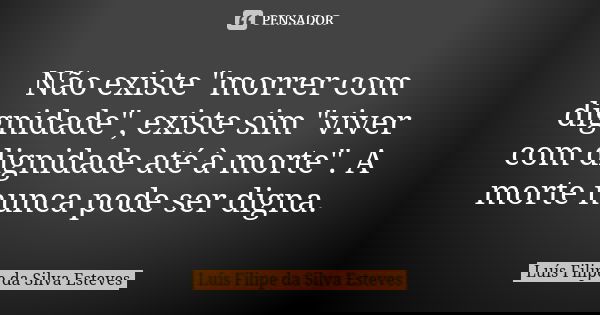 Não existe "morrer com dignidade", existe sim "viver com dignidade até à morte". A morte nunca pode ser digna.... Frase de Luís Filipe da Silva Esteves.