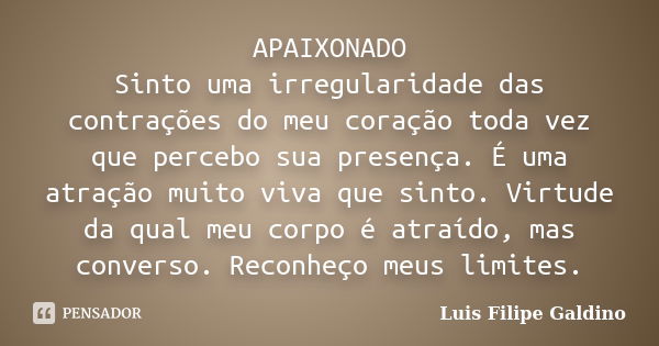 APAIXONADO Sinto uma irregularidade das contrações do meu coração toda vez que percebo sua presença. É uma atração muito viva que sinto. Virtude da qual meu cor... Frase de Luis Filipe Galdino.