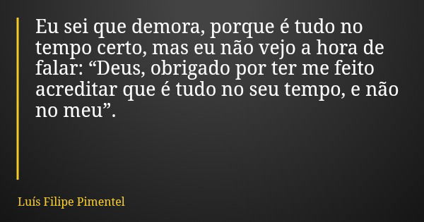 Eu sei que demora, porque é tudo no tempo certo, mas eu não vejo a hora de falar: “Deus, obrigado por ter me feito acreditar que é tudo no seu tempo, e não no m... Frase de Luís Filipe Pimentel.