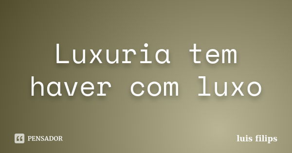 Luxuria tem haver com luxo... Frase de luis filips.