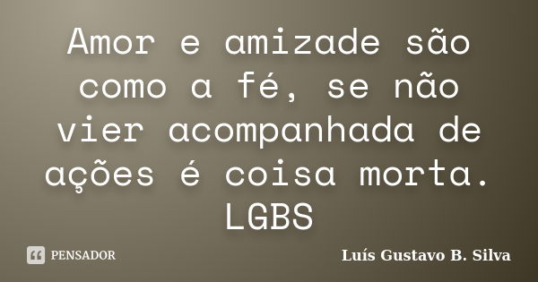 Amor e amizade são como a fé, se não vier acompanhada de ações é coisa morta. LGBS... Frase de Luís Gustavo B. Silva.