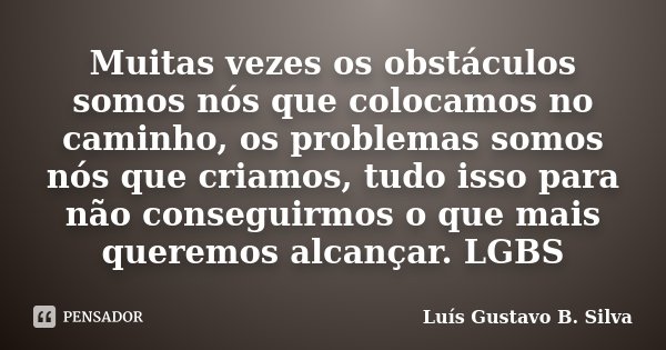 Muitas vezes os obstáculos somos nós que colocamos no caminho, os problemas somos nós que criamos, tudo isso para não conseguirmos o que mais queremos alcançar.... Frase de Luís Gustavo B. Silva.