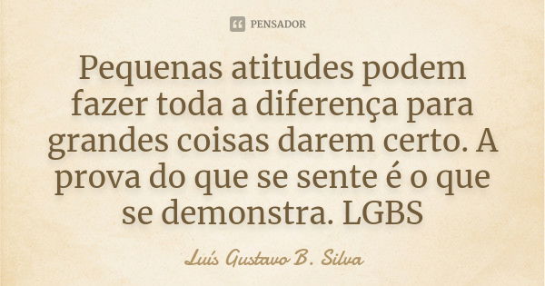 Pequenas atitudes podem fazer toda a diferença para grandes coisas darem certo. A prova do que se sente é o que se demonstra. LGBS... Frase de Luís Gustavo B. Silva.