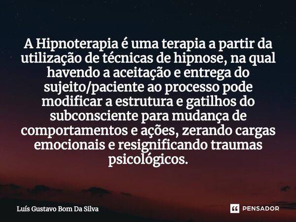 ⁠A Hipnoterapia é uma terapia a partir da utilização de técnicas de hipnose, na qual havendo a aceitação e entrega do sujeito/paciente ao processo pode modifica... Frase de Luis Gustavo Bom Da Silva.