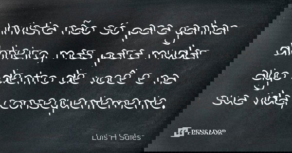 Invista não só para ganhar dinheiro, mas para mudar algo dentro de você e na sua vida, consequentemente.... Frase de Luis H Sales.