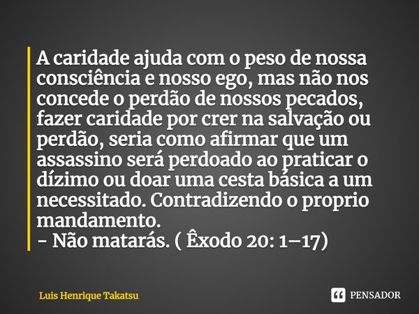 ⁠A caridade ajuda com o peso de nossa consciência e nosso ego, mas não nos concede o perdão de nossos pecados, fazer caridade por crer na salvação ou perdão, se... Frase de Luis Henrique Takatsu.