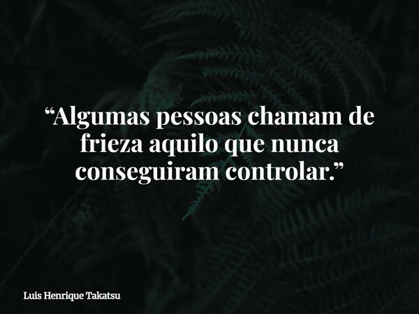 “Algumas pessoas chamam de frieza aquilo que nunca conseguiram controlar.”... Frase de Luis Henrique Takatsu.