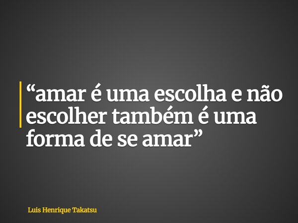 “amar é uma escolha e não escolher também é uma forma de se amar”... Frase de Luis Henrique Takatsu.