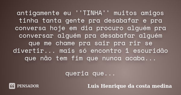 antigamente eu ''TINHA'' muitos amigos tinha tanta gente pra desabafar e pra conversa hoje em dia procuro alguém pra conversar alguém pra desabafar alguém que m... Frase de Luis Henrique da costa medina.