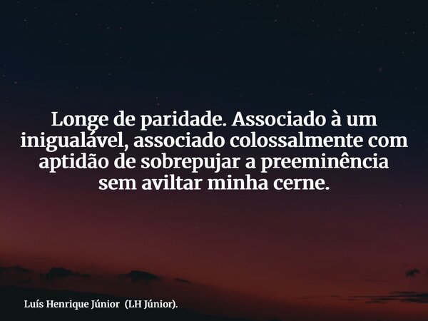 Longe de paridade. Associado à um inigualável, associado colossalmente com aptidão de sobrepujar a preeminência sem aviltar minha cerne.... Frase de Luís Henrique Júnior (LH Júnior)..