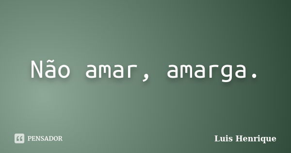 Não amar, amarga.... Frase de Luis Henrique.